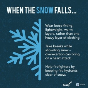 When the snow falls...Wear loose-fitting, lightwiehgt, warm layers, rather than one heavy layer of clothing. Take breaks while shoveling snow--overexertion can bring on a heart attack. Help firefights by keeping fire hydrants clear of snow.
